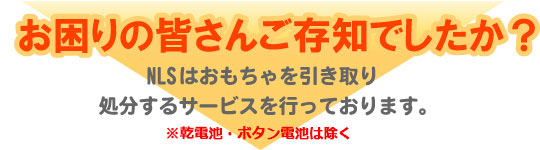 お困りの皆さんご存知でしたか？NLSはおもちゃを引き取り処分するサービスを行っております。※乾電池・ボタン電池は除く