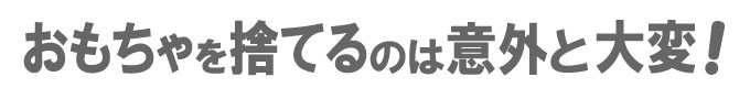 おもちゃを捨てるのは意外と大変！