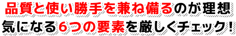 品質と使い勝手を兼ね備るのが理想 気になる６つの要素を厳しくチェック！