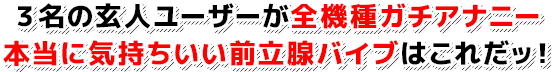 ３名の玄人ユーザーが全機種ガチアナニー 本当に気持ちいい前立腺バイブはこれだッ！