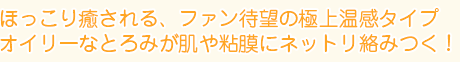 ほっこり癒される、ファン待望の極上温感タイプ
オイリーなとろみが肌や粘膜にネットリ絡みつく！