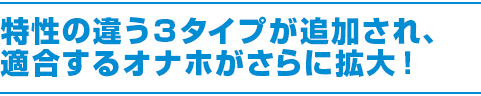 特性の違う３タイプが追加され、適合するオナホがさらに拡大！