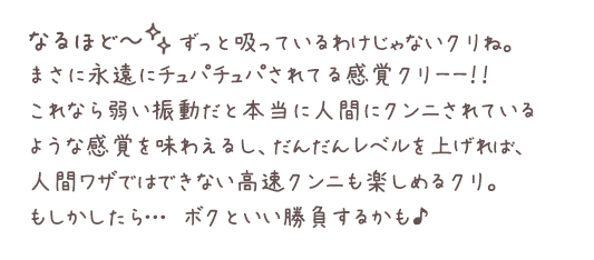 なるほど～。ずっと吸っているわけじゃないクリね。まさに永遠にチュパチュパされてる感覚クリーー！！これなら弱い振動だと本当に人間にクンニされているような感覚を味わえるし、だんだんレベルを上げれば、人間ワザではできない高速クンニも楽しめるクリ。もしかしたら…ボクといい勝負するかも♪
