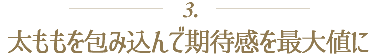 ３．太ももを包み込んで期待感を最大値に
