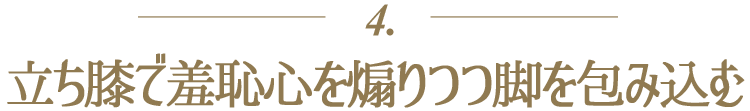 ４．立ち膝で羞恥心を煽りつつ脚を包み込む