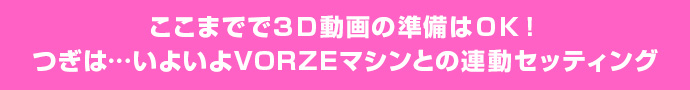 ここまでで３Ｄ動画の準備はＯＫ！つぎは…いよいよVORZEマシンとの連動セッティング