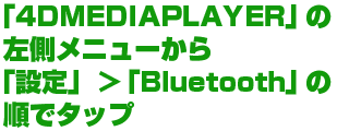 「4DMEDIAPLAYER」の左側メニューから「設定」＞「Bluetooth」の順でタップ