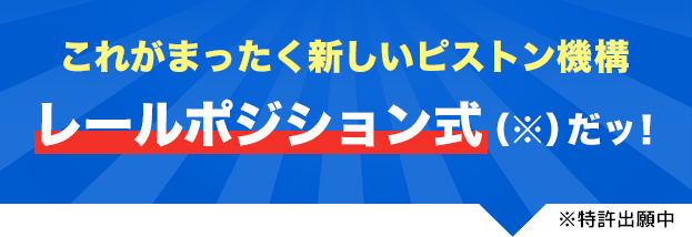これがまったく新しいピストン機構 レールポジション式（※）だッ！※特許出願中