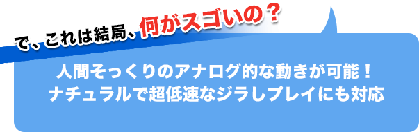 で、これは結局、何がスゴイの？人間そっくりのアナログ的な動きが可能！ナチュラルで超低速なジラしプレイにも対応
