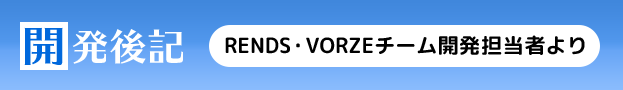 開発後記　RENDS・VORZEチームの開発担当者より