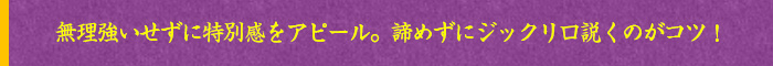 無理強いせずに特別感をアピール。諦めずにジックリ口説くのがコツ！