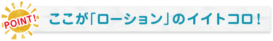POINT! ここが「ローション」のイイトコロ！