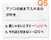 Q5 アソコの奥まで入れるのが好き a.奥じゃないと駄目→TypeBへ　b.それほど好まない→Q10へ