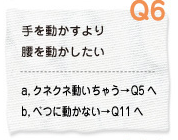 Q6 手を動かすより腰を動かしたい a.クネクネ動いちゃう→Q5へ　b.別に動かない→Q11へ