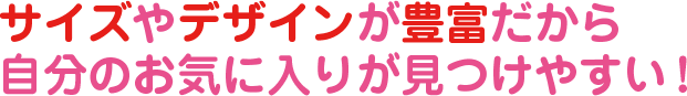サイズやデザインが豊富だから自分のお気に入りが見つけやすい！