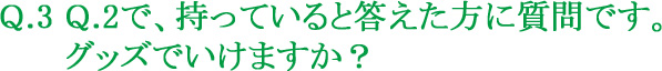 Q.3 Q.2で、持っていると答えた方に質問です。グッズでいけますか？