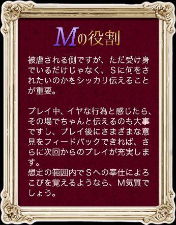 Ｍの役割 被虐される側ですが、ただ受け身でいるだけじゃなく、Ｓに何をされたいのかをシッカリ伝えることが重要。プレイ中、イヤな行為と感じたら、その場でちゃんと伝えるのも大事ですし、プレイ後にさまざまな意見をフィードバックできれば、さらに次回からのプレイが充実します。想定の範囲内でＳへの奉仕によろこびを覚えるようなら、Ｍ気質でしょう。